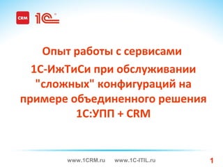 www.1CRM.ru www.1C-ITIL.ru 1
Опыт работы с cервисами
1С-ИжТиСи при обслуживании
"сложных" конфигураций на
примере объединенного решения
1С:УПП + CRM
 