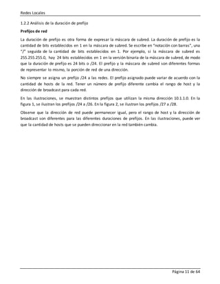 Redes Locales
Página 11 de 64
1.2.2 Análisis de la duración de prefijo
Prefijos de red
La duración de prefijo es otra forma de expresar la máscara de subred. La duración de prefijo es la
cantidad de bits establecidos en 1 en la máscara de subred. Se escribe en “notación con barras”, una
“/” seguida de la cantidad de bits establecidos en 1. Por ejemplo, si la máscara de subred es
255.255.255.0, hay 24 bits establecidos en 1 en la versión binaria de la máscara de subred, de modo
que la duración de prefijo es 24 bits o /24. El prefijo y la máscara de subred son diferentes formas
de representar lo mismo, la porción de red de una dirección.
No siempre se asigna un prefijo /24 a las redes. El prefijo asignado puede variar de acuerdo con la
cantidad de hosts de la red. Tener un número de prefijo diferente cambia el rango de host y la
dirección de broadcast para cada red.
En las ilustraciones, se muestran distintos prefijos que utilizan la misma dirección 10.1.1.0. En la
figura 1, se ilustran los prefijos /24 a /26. En la figura 2, se ilustran los prefijos /27 a /28.
Observe que la dirección de red puede permanecer igual, pero el rango de host y la dirección de
broadcast son diferentes para las diferentes duraciones de prefijos. En las ilustraciones, puede ver
que la cantidad de hosts que se pueden direccionar en la red también cambia.
 