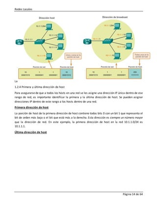 Redes Locales
Página 14 de 64
La
1.2.4 Primera y última dirección de host
Para asegurarse de que a todos los hosts en una red se les asigne una dirección IP única dentro de ese
rango de red, es importante identificar la primera y la última dirección de host. Se pueden asignar
direcciones IP dentro de este rango a los hosts dentro de una red.
Primera dirección de host
La porción de host de la primera dirección de host contiene todos bits 0 con un bit 1 que representa el
bit de orden más bajo o el bit que está más a la derecha. Esta dirección es siempre un número mayor
que la dirección de red. En este ejemplo, la primera dirección de host en la red 10.1.1.0/24 es
10.1.1.1.
Última dirección de host
 
