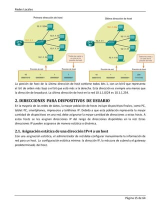 Redes Locales
Página 15 de 64
La porción de host de la última dirección de host contiene todos bits 1, con un bit 0 que representa
el bit de orden más bajo o el bit que está más a la derecha. Esta dirección es siempre una menos que
la dirección de broadcast. La última dirección de host en la red 10.1.1.0/24 es 10.1.1.254.
2. DIRECCIONES PARA DISPOSITIVOS DE USUARIO
En la mayoría de las redes de datos, la mayor población de hosts incluye dispositivos finales, como PC,
tablet PC, smartphones, impresoras y teléfonos IP. Debido a que esta población representa la mayor
cantidad de dispositivos en una red, debe asignarse la mayor cantidad de direcciones a estos hosts. A
estos hosts se les asignan direcciones IP del rango de direcciones disponibles en la red. Estas
direcciones IP pueden asignarse de manera estática o dinámica.
2.1. Asignación estática de una dirección IPv4 a un host
Con una asignación estática, el administrador de red debe configurar manualmente la información de
red para un host. La configuración estática mínima: la dirección IP, la máscara de subred y el gateway
predeterminado del host.
 