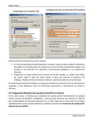Redes Locales
Página 16 de 64
El direccionamiento estático tiene varias ventajas:
 Es útil para dispositivos de red (impresoras, servidores…) que no suelen cambiar la ubicación y
que deben ser accesibles para los clientes en la red. Si los hosts normalmente acceden a un
servidor en una dirección IP en particular, esto provocaría problemas si se cambiara esa
dirección.
 Proporcionar un mayor control de los recursos de red: Por ejemplo, es posible crear filtros
de acceso sobre la base del tráfico desde y hacia una dirección IP específica. Sin
embargo, introducir el direccionamiento estático en cada host puede llevar mucho tiempo.
Al utilizar direccionamiento IP estático, es necesario mantener una lista precisa de las direcciones IP
asignadas a cada dispositivo. Éstas son direcciones permanentes y normalmente no vuelven a
utilizarse.
2.2 Asignación dinámica de una dirección IPv4 a un host
En las redes locales, es habitual que la población de usuarios cambie frecuentemente. Se agregan
nuevos usuarios con portátiles, smartphones… y esos usuarios requieren una conexión. En lugar de
que el administrador de red asigne direcciones IP, es más simple que las direcciones IP se asignen
automáticamente. Esto se realiza mediante un protocolo conocido como Protocolo de configuración
dinámica de host (DHCP).
 