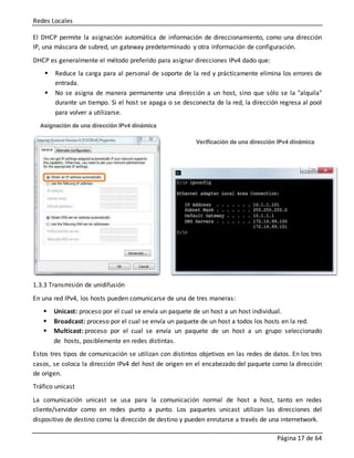 Redes Locales
Página 17 de 64
El DHCP permite la asignación automática de información de direccionamiento, como una dirección
IP, una máscara de subred, un gateway predeterminado y otra información de configuración.
DHCP es generalmente el método preferido para asignar direcciones IPv4 dado que:
 Reduce la carga para al personal de soporte de la red y prácticamente elimina los errores de
entrada.
 No se asigna de manera permanente una dirección a un host, sino que sólo se la "alquila"
durante un tiempo. Si el host se apaga o se desconecta de la red, la dirección regresa al pool
para volver a utilizarse.
1.3.3 Transmisión de unidifusión
En una red IPv4, los hosts pueden comunicarse de una de tres maneras:
 Unicast: proceso por el cual se envía un paquete de un host a un host individual.
 Broadcast: proceso por el cual se envía un paquete de un host a todos los hosts en la red.
 Multicast: proceso por el cual se envía un paquete de un host a un grupo seleccionado
de hosts, posiblemente en redes distintas.
Estos tres tipos de comunicación se utilizan con distintos objetivos en las redes de datos. En los tres
casos, se coloca la dirección IPv4 del host de origen en el encabezado del paquete como la dirección
de origen.
Tráfico unicast
La comunicación unicast se usa para la comunicación normal de host a host, tanto en redes
cliente/servidor como en redes punto a punto. Los paquetes unicast utilizan las direcciones del
dispositivo de destino como la dirección de destino y pueden enrutarse a través de una internetwork.
 