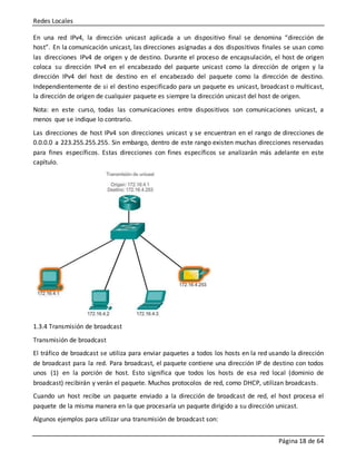 Redes Locales
Página 18 de 64
En una red IPv4, la dirección unicast aplicada a un dispositivo final se denomina “dirección de
host”. En la comunicación unicast, las direcciones asignadas a dos dispositivos finales se usan como
las direcciones IPv4 de origen y de destino. Durante el proceso de encapsulación, el host de origen
coloca su dirección IPv4 en el encabezado del paquete unicast como la dirección de origen y la
dirección IPv4 del host de destino en el encabezado del paquete como la dirección de destino.
Independientemente de si el destino especificado para un paquete es unicast, broadcast o multicast,
la dirección de origen de cualquier paquete es siempre la dirección unicast del host de origen.
Nota: en este curso, todas las comunicaciones entre dispositivos son comunicaciones unicast, a
menos que se indique lo contrario.
Las direcciones de host IPv4 son direcciones unicast y se encuentran en el rango de direcciones de
0.0.0.0 a 223.255.255.255. Sin embargo, dentro de este rango existen muchas direcciones reservadas
para fines específicos. Estas direcciones con fines específicos se analizarán más adelante en este
capítulo.
1.3.4 Transmisión de broadcast
Transmisión de broadcast
El tráfico de broadcast se utiliza para enviar paquetes a todos los hosts en la red usando la dirección
de broadcast para la red. Para broadcast, el paquete contiene una dirección IP de destino con todos
unos (1) en la porción de host. Esto significa que todos los hosts de esa red local (dominio de
broadcast) recibirán y verán el paquete. Muchos protocolos de red, como DHCP, utilizan broadcasts.
Cuando un host recibe un paquete enviado a la dirección de broadcast de red, el host procesa el
paquete de la misma manera en la que procesaría un paquete dirigido a su dirección unicast.
Algunos ejemplos para utilizar una transmisión de broadcast son:
 