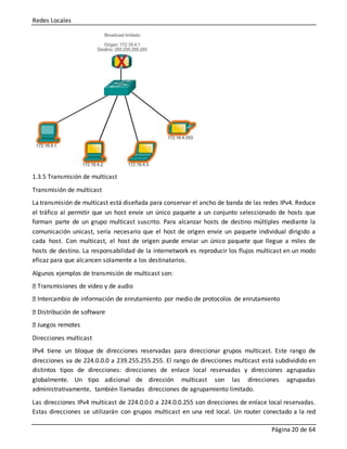 Redes Locales
Página 20 de 64
1.3.5 Transmisión de multicast
Transmisión de multicast
La transmisión de multicast está diseñada para conservar el ancho de banda de las redes IPv4. Reduce
el tráfico al permitir que un host envíe un único paquete a un conjunto seleccionado de hosts que
forman parte de un grupo multicast suscrito. Para alcanzar hosts de destino múltiples mediante la
comunicación unicast, sería necesario que el host de origen envíe un paquete individual dirigido a
cada host. Con multicast, el host de origen puede enviar un único paquete que llegue a miles de
hosts de destino. La responsabilidad de la internetwork es reproducir los flujos multicast en un modo
eficaz para que alcancen solamente a los destinatarios.
Algunos ejemplos de transmisión de multicast son:
Transmisiones de video y de audio
Intercambio de información de enrutamiento por medio de protocolos de enrutamiento
Distribución de software
Juegos remotes
Direcciones multicast
IPv4 tiene un bloque de direcciones reservadas para direccionar grupos multicast. Este rango de
direcciones va de 224.0.0.0 a 239.255.255.255. El rango de direcciones multicast está subdividido en
distintos tipos de direcciones: direcciones de enlace local reservadas y direcciones agrupadas
globalmente. Un tipo adicional de dirección multicast son las direcciones agrupadas
administrativamente, también llamadas direcciones de agrupamiento limitado.
Las direcciones IPv4 multicast de 224.0.0.0 a 224.0.0.255 son direcciones de enlace local reservadas.
Estas direcciones se utilizarán con grupos multicast en una red local. Un router conectado a la red
 