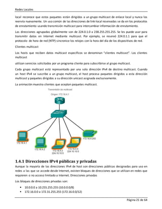 Redes Locales
Página 21 de 64
local reconoce que estos paquetes están dirigidos a un grupo multicast de enlace local y nunca los
reenvía nuevamente. Un uso común de las direcciones de link-local reservadas se da en los protocolos
de enrutamiento usando transmisión multicast para intercambiar información de enrutamiento.
Las direcciones agrupadas globalmente son de 224.0.1.0 a 238.255.255.255. Se les puede usar para
transmitir datos en Internet mediante multicast. Por ejemplo, se reservó 224.0.1.1 para que el
protocolo de hora de red (NTP) sincronice los relojes con la hora del día de los dispositivos de red.
Clientes multicast
Los hosts que reciben datos multicast específicos se denominan “clientes multicast”. Los clientes
multicast
utilizan servicios solicitados por un programa cliente para subscribirse al grupo multicast.
Cada grupo multicast está representado por una sola dirección IPv4 de destino multicast. Cuando
un host IPv4 se suscribe a un grupo multicast, el host procesa paquetes dirigidos a esta dirección
multicast y paquetes dirigidos a su dirección unicast asignada exclusivamente.
La animación muestra clientes que aceptan paquetes multicast.
1.4.1 Direcciones IPv4 públicas y privadas
Aunque la mayoría de las direcciones IPv4 de host son direcciones públicas designadas para uso en
redes a las que se accede desde Internet, existen bloques de direcciones que se utilizan en redes que
requieren o no acceso limitado a Internet. Direcciones privadas
Los bloques de direcciones privadas son:
 10.0.0.0 a 10.255.255.255 (10.0.0.0/8)
 172.16.0.0 a 172.31.255.255 (172.16.0.0/12)
 