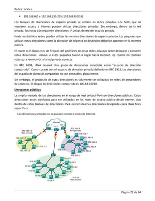 Redes Locales
Página 22 de 64
 192.168.0.0 a 192.168.255.255 (192.168.0.0/16)
Los bloques de direcciones de espacio privado se utilizan en redes privadas. Los hosts que no
requieren acceso a Internet pueden utilizar direcciones privadas. Sin embargo, dentro de la red
privada, los hosts aún requieren direcciones IP únicas dentro del espacio privado.
Hosts en distintas redes pueden utilizar las mismas direcciones de espacio privado. Los paquetes que
utilizan estas direcciones como la dirección de origen o de destino no deberían aparecer en la Internet
pública.
El router o el dispositivo de firewall del perímetro de estas redes privadas deben bloquear o convertir
estas direcciones. Incluso si estos paquetes fueran a llegar hasta Internet, los routers no tendrían
rutas para reenviarlos a la red privada correcta.
En RFC 6598, IANA reservó otro grupo de direcciones conocidas como “espacio de dirección
compartido”. Como sucede con el espacio de dirección privado definido en RFC 1918, las direcciones
del espacio de dirección compartido no son enrutables globalmente.
Sin embargo, el propósito de estas direcciones es solamente ser utilizadas en redes de proveedores
de servicios. El bloque de direcciones compartido es 100.64.0.0/10.
Direcciones públicas
La amplia mayoría de las direcciones en el rango de host unicast IPv4 son direcciones públicas. Estas
direcciones están diseñadas para ser utilizadas en los hosts de acceso público desde Internet. Aun
dentro de estos bloques de direcciones IPv4, existen muchas direcciones designadas para otros fines
específicos.
 
