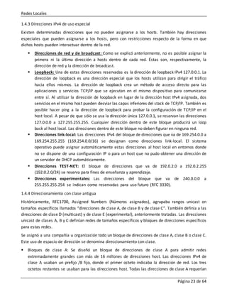 Redes Locales
Página 23 de 64
1.4.3 Direcciones IPv4 de uso especial
Existen determinadas direcciones que no pueden asignarse a los hosts. También hay direcciones
especiales que pueden asignarse a los hosts, pero con restricciones respecto de la forma en que
dichos hosts pueden interactuar dentro de la red.
 Direcciones de red y de broadcast: Como se explicó anteriormente, no es posible asignar la
primera ni la última dirección a hosts dentro de cada red. Éstas son, respectivamente, la
dirección de red y la dirección de broadcast.
 Loopback: Una de estas direcciones reservadas es la dirección de loopback IPv4 127.0.0.1. La
dirección de loopback es una dirección especial que los hosts utilizan para dirigir el tráfico
hacia ellos mismos. La dirección de loopback crea un método de acceso directo para las
aplicaciones y servicios TCP/IP que se ejecutan en el mismo dispositivo para comunicarse
entre sí. Al utilizar la dirección de loopback en lugar de la dirección host IPv4 asignada, dos
servicios en el mismo host pueden desviar las capas inferiores del stack de TCP/IP. También es
posible hacer ping a la dirección de loopback para probar la configuración de TCP/IP en el
host local. A pesar de que sólo se usa la dirección única 127.0.0.1, se reservan las direcciones
127.0.0.0 a 127.255.255.255. Cualquier dirección dentro de este bloque producirá un loop
back al host local. Las direcciones dentro de este bloque no deben figurar en ninguna red.
 Direcciones link-local: Las direcciones IPv4 del bloque de direcciones que va de 169.254.0.0 a
169.254.255.255 (169.254.0.0/16) se designan como direcciones link-local. El sistema
operativo puede asignar automáticamente estas direcciones al host local en entornos donde
no se dispone de una configuración IP o para un host que no pudo obtener una dirección de
un servidor de DHCP automáticamente.
 Direcciones TEST-NET: El bloque de direcciones que va de 192.0.2.0 a 192.0.2.255
(192.0.2.0/24) se reserva para fines de enseñanza y aprendizaje.
 Direcciones experimentales: Las direcciones del bloque que va de 240.0.0.0 a
255.255.255.254 se indican como reservadas para uso futuro (RFC 3330).
1.4.4 Direccionamiento con clase antigua
Históricamente, RFC1700, Assigned Numbers (Números asignados), agrupaba rangos unicast en
tamaños específicos llamados “direcciones de clase A, de clase B y de clase C”. También definía a las
direcciones de clase D (multicast) y de clase E (experimental), anteriormente tratadas. Las direcciones
unicast de clases A, B y C definían redes de tamaños específicos y bloques de direcciones específicos
para estas redes.
Se asignó a una compañía u organización todo un bloque de direcciones de clase A, clase B o clase C.
Este uso de espacio de dirección se denomina direccionamiento con clase.
 Bloques de clase A: Se diseñó un bloque de direcciones de clase A para admitir redes
extremadamente grandes con más de 16 millones de direcciones host. Las direcciones IPv4 de
clase A usaban un prefijo /8 fijo, donde el primer octeto indicaba la dirección de red. Los tres
octetos restantes se usaban para las direcciones host. Todas las direcciones de clase A requerían
 