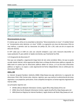 Redes Locales
Página 25 de 64
Direccionamiento sin clase
El sistema que se utiliza en la actualidad se denomina “direccionamiento sin clase”. El nombre formal
es “enrutamiento entre dominios sin clase” (CIDR). La asignación con clase de direcciones IPv4 era
muy ineficaz, y permitía solo las duraciones de prefijo /8, /16 o /24, cada una de un espacio de
dirección distinto.
El IETF sabía que el CIDR era solo una solución temporal y que sería necesario desarrollar un
nuevo protocolo IP, para admitir el rápido crecimiento, que finalmente fue IPv6.
1.4.5 Asignación de direcciones IP
Para que una compañía u organización tenga hosts de red, como servidores Web, a los que se pueda
acceder desde Internet, dicha organización debe tener un bloque de direcciones públicas asignado. Se
debe tener en cuenta que las direcciones públicas deben ser únicas, y el uso de estas direcciones
públicas se regula y se asigna a cada organización de forma independiente. Esto es válido para las
direcciones IPv4 e IPv6.
IANA y RIR
La Internet Assigned Numbers Authority (IANA) (http://www.iana.org) administra la asignación de
direcciones IPv4 e IPv6. Existen otros diversos registros para que realicen la administración de áreas
regionales o con propósitos particulares. Estas compañías de registro se llaman registros regionales de
Internet (RIR).
Los principales registros son:
 AfriNIC (African Network Information Centre), región África http://www.afrinic.net
 APNIC (Asia Pacific Network Information Centre), región Asia/Pacífico http://www.apnic.net
 ARIN (American Registry for Internet Numbers), región América del Norte http://www.arin.net
 