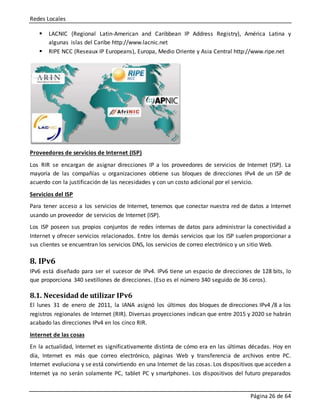 Redes Locales
Página 26 de 64
 LACNIC (Regional Latin-American and Caribbean IP Address Registry), América Latina y
algunas islas del Caribe http://www.lacnic.net
 RIPE NCC (Reseaux IP Europeans), Europa, Medio Oriente y Asia Central http://www.ripe.net
Proveedores de servicios de Internet (ISP)
Los RIR se encargan de asignar direcciones IP a los proveedores de servicios de Internet (ISP). La
mayoría de las compañías u organizaciones obtiene sus bloques de direcciones IPv4 de un ISP de
acuerdo con la justificación de las necesidades y con un costo adicional por el servicio.
Servicios del ISP
Para tener acceso a los servicios de Internet, tenemos que conectar nuestra red de datos a Internet
usando un proveedor de servicios de Internet (ISP).
Los ISP poseen sus propios conjuntos de redes internas de datos para administrar la conectividad a
Internet y ofrecer servicios relacionados. Entre los demás servicios que los ISP suelen proporcionar a
sus clientes se encuentran los servicios DNS, los servicios de correo electrónico y un sitio Web.
8. IPv6
IPv6 está diseñado para ser el sucesor de IPv4. IPv6 tiene un espacio de direcciones de 128 bits, lo
que proporciona 340 sextillones de direcciones. (Eso es el número 340 seguido de 36 ceros).
8.1. Necesidad de utilizar IPv6
El lunes 31 de enero de 2011, la IANA asignó los últimos dos bloques de direcciones IPv4 /8 a los
registros regionales de Internet (RIR). Diversas proyecciones indican que entre 2015 y 2020 se habrán
acabado las direcciones IPv4 en los cinco RIR.
Internet de las cosas
En la actualidad, Internet es significativamente distinta de cómo era en las últimas décadas. Hoy en
día, Internet es más que correo electrónico, páginas Web y transferencia de archivos entre PC.
Internet evoluciona y se está convirtiendo en una Internet de las cosas. Los dispositivos que acceden a
Internet ya no serán solamente PC, tablet PC y smartphones. Los dispositivos del futuro preparados
 