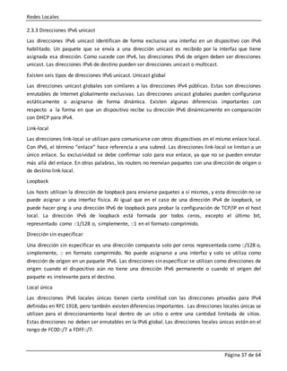 Redes Locales
Página 37 de 64
2.3.3 Direcciones IPv6 unicast
Las direcciones IPv6 unicast identifican de forma exclusiva una interfaz en un dispositivo con IPv6
habilitado. Un paquete que se envía a una dirección unicast es recibido por la interfaz que tiene
asignada esa dirección. Como sucede con IPv4, las direcciones IPv6 de origen deben ser direcciones
unicast. Las direcciones IPv6 de destino pueden ser direcciones unicast o multicast.
Existen seis tipos de direcciones IPv6 unicast. Unicast global
Las direcciones unicast globales son similares a las direcciones IPv4 públicas. Estas son direcciones
enrutables de Internet globalmente exclusivas. Las direcciones unicast globales pueden configurarse
estáticamente o asignarse de forma dinámica. Existen algunas diferencias importantes con
respecto a la forma en que un dispositivo recibe su dirección IPv6 dinámicamente en comparación
con DHCP para IPv4.
Link-local
Las direcciones link-local se utilizan para comunicarse con otros dispositivos en el mismo enlace local.
Con IPv6, el término “enlace” hace referencia a una subred. Las direcciones link-local se limitan a un
único enlace. Su exclusividad se debe confirmar solo para ese enlace, ya que no se pueden enrutar
más allá del enlace. En otras palabras, los routers no reenvían paquetes con una dirección de origen o
de destino link-local.
Loopback
Los hosts utilizan la dirección de loopback para enviarse paquetes a sí mismos, y esta dirección no se
puede asignar a una interfaz física. Al igual que en el caso de una dirección IPv4 de loopback, se
puede hacer ping a una dirección IPv6 de loopback para probar la configuración de TCP/IP en el host
local. La dirección IPv6 de loopback está formada por todos ceros, excepto el último bit,
representado como ::1/128 o, simplemente, ::1 en el formato comprimido.
Dirección sin especificar
Una dirección sin especificar es una dirección compuesta solo por ceros representada como ::/128 o,
simplemente, :: en formato comprimido. No puede asignarse a una interfaz y solo se utiliza como
dirección de origen en un paquete IPv6. Las direcciones sin especificar se utilizan como direcciones de
origen cuando el dispositivo aún no tiene una dirección IPv6 permanente o cuando el origen del
paquete es irrelevante para el destino.
Local única
Las direcciones IPv6 locales únicas tienen cierta similitud con las direcciones privadas para IPv4
definidas en RFC 1918, pero también existen diferencias importantes. Las direcciones locales únicas se
utilizan para el direccionamiento local dentro de un sitio o entre una cantidad limitada de sitios.
Estas direcciones no deben ser enrutables en la IPv6 global. Las direcciones locales únicas están en el
rango de FC00::/7 a FDFF::/7.
 
