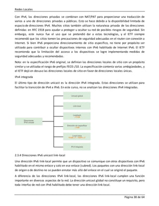 Redes Locales
Página 38 de 64
Con IPv4, las direcciones privadas se combinan con NAT/PAT para proporcionar una traducción de
varios a uno de direcciones privadas a públicas. Esto se hace debido a la disponibilidad limitada de
espacio de direcciones IPv4. Muchos sitios también utilizan la naturaleza privada de las direcciones
definidas en RFC 1918 para ayudar a proteger u ocultar su red de posibles riesgos de seguridad. Sin
embargo, este nunca fue el uso que se pretendió dar a estas tecnologías, y el IETF siempre
recomendó que los sitios tomen las precauciones de seguridad adecuadas en el router con conexión a
Internet. Si bien IPv6 proporciona direccionamiento de sitio específico, no tiene por propósito ser
utilizado para contribuir a ocultar dispositivos internos con IPv6 habilitado de Internet IPv6. El IETF
recomienda que la limitación del acceso a los dispositivos se logre implementando medidas de
seguridad adecuadas y recomendadas.
Nota: en la especificación IPv6 original, se definían las direcciones locales de sitio con un propósito
similar y se utilizaba el rango de prefijos FEC0::/10. La especificación contenía varias ambigüedades, y
el IETF dejó en desuso las direcciones locales de sitio en favor de direcciones locales únicas.
IPv4 integrada
El último tipo de dirección unicast es la dirección IPv4 integrada. Estas direcciones se utilizan para
facilitar la transición de IPv4 a IPv6. En este curso, no se analizan las direcciones IPv4 integradas.
2.3.4 Direcciones IPv6 unicast link-local
Una dirección IPv6 link-local permite que un dispositivo se comunique con otros dispositivos con IPv6
habilitado en el mismo enlace y solo en ese enlace (subred). Los paquetes con una dirección link-local
de origen o de destino no se pueden enrutar más allá del enlace en el cual se originó el paquete.
A diferencia de las direcciones IPv4 link-local, las direcciones IPv6 link-local cumplen una función
importante en diversos aspectos de la red. La dirección unicast global no constituye un requisito, pero
toda interfaz de red con IPv6 habilitado debe tener una dirección link-local.
 
