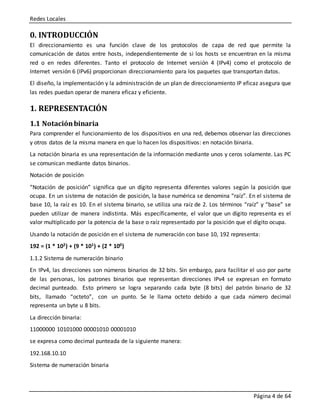 Redes Locales
Página 4 de 64
0. INTRODUCCIÓN
El direccionamiento es una función clave de los protocolos de capa de red que permite la
comunicación de datos entre hosts, independientemente de si los hosts se encuentran en la misma
red o en redes diferentes. Tanto el protocolo de Internet versión 4 (IPv4) como el protocolo de
Internet versión 6 (IPv6) proporcionan direccionamiento para los paquetes que transportan datos.
El diseño, la implementación y la administración de un plan de direccionamiento IP eficaz asegura que
las redes puedan operar de manera eficaz y eficiente.
1. REPRESENTACIÓN
1.1 Notaciónbinaria
Para comprender el funcionamiento de los dispositivos en una red, debemos observar las direcciones
y otros datos de la misma manera en que lo hacen los dispositivos: en notación binaria.
La notación binaria es una representación de la información mediante unos y ceros solamente. Las PC
se comunican mediante datos binarios.
Notación de posición
“Notación de posición” significa que un dígito representa diferentes valores según la posición que
ocupa. En un sistema de notación de posición, la base numérica se denomina “raíz”. En el sistema de
base 10, la raíz es 10. En el sistema binario, se utiliza una raíz de 2. Los términos “raíz” y “base” se
pueden utilizar de manera indistinta. Más específicamente, el valor que un dígito representa es el
valor multiplicado por la potencia de la base o raíz representado por la posición que el dígito ocupa.
Usando la notación de posición en el sistema de numeración con base 10, 192 representa:
192 = (1 * 102) + (9 * 101) + (2 * 100)
1.1.2 Sistema de numeración binario
En IPv4, las direcciones son números binarios de 32 bits. Sin embargo, para facilitar el uso por parte
de las personas, los patrones binarios que representan direcciones IPv4 se expresan en formato
decimal punteado. Esto primero se logra separando cada byte (8 bits) del patrón binario de 32
bits, llamado “octeto”, con un punto. Se le llama octeto debido a que cada número decimal
representa un byte u 8 bits.
La dirección binaria:
11000000 10101000 00001010 00001010
se expresa como decimal punteada de la siguiente manera:
192.168.10.10
Sistema de numeración binaria
 