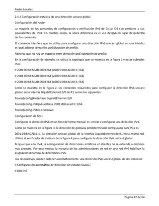 Redes Locales
Página 42 de 64
2.4.2 Configuración estática de una dirección unicast global
Configuración del router
La mayoría de los comandos de configuración y verificación IPv6 de Cisco IOS son similares a sus
equivalentes de IPv4. En muchos casos, la única diferencia es el uso de ipv6 en lugar de ip dentro
de los comandos.
El comando interface que se utiliza para configurar una dirección IPv6 unicast global en una interfaz
es ipv6 address dirección ipv6/duración de prefijo.
Advierta que no hay un espacio entre dirección ipv6 yduración de prefijo.
En la configuración de ejemplo, se utiliza la topología que se muestra en la figura 1 y estas subredes
IPv6:
2001:0DB8:ACAD:0001:/64 (o2001:DB8:ACAD:1::/64)
2001:0DB8:ACAD:0002:/64 (o2001:DB8:ACAD:2::/64)
2001:0DB8:ACAD:0003:/64 (o2001:DB8:ACAD:3::/64)
Como se muestra en la figura 2, los comandos requeridos para configurar la dirección IPv6 unicast
global en la Interfaz GigabitEthernet 0/0 de R1 serían los siguientes:
Router(config)#interface GigabitEthernet 0/0
Router(config-if)#ipv6 address 2001:db8:acad:1::1/64
Router(config-if)#no shutdown
Configuración de host
Configurar la dirección IPv6 en un host de forma manual es similar a configurar una dirección IPv4.
Como se muestra en la figura 3, la dirección de gateway predeterminado configurada para PC1 es
2001:DB8:ACAD:1::1, la dirección unicast global de la interfaz GigabitEthernet de R1 en la misma red.
Utilice el verificador de sintaxis de la figura 4 para configurar la dirección IPv6 unicast global.
Al igual que con IPv4, la configuración de direcciones estáticas en clientes no se extiende a entornos
más grandes. Por este motivo, la mayoría de los administradores de red en una red IPv6 habilitan la
asignación dinámica de direcciones IPv6.
Los dispositivos pueden obtener automáticamente una dirección IPv6 unicast global de dos maneras:
Configuración automática de dirección sin estado (SLAAC)
DHCPv6
 