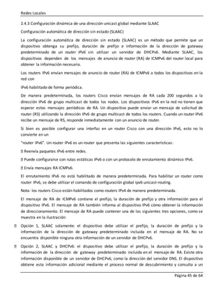 Redes Locales
Página 45 de 64
2.4.3 Configuración dinámica de una dirección unicast global mediante SLAAC
Configuración automática de dirección sin estado (SLAAC)
La configuración automática de dirección sin estado (SLAAC) es un método que permite que un
dispositivo obtenga su prefijo, duración de prefijo e información de la dirección de gateway
predeterminado de un router IPv6 sin utilizar un servidor de DHCPv6. Mediante SLAAC, los
dispositivos dependen de los mensajes de anuncio de router (RA) de ICMPv6 del router local para
obtener la información necesaria.
Los routers IPv6 envían mensajes de anuncio de router (RA) de ICMPv6 a todos los dispositivos en la
red con
IPv6 habilitado de forma periódica.
De manera predeterminada, los routers Cisco envían mensajes de RA cada 200 segundos a la
dirección IPv6 de grupo multicast de todos los nodos. Los dispositivos IPv6 en la red no tienen que
esperar estos mensajes periódicos de RA. Un dispositivo puede enviar un mensaje de solicitud de
router (RS) utilizando la dirección IPv6 de grupo multicast de todos los routers. Cuando un router IPv6
recibe un mensaje de RS, responde inmediatamente con un anuncio de router.
Si bien es posible configurar una interfaz en un router Cisco con una dirección IPv6, esto no lo
convierte en un
“router IPv6”. Un router IPv6 es un router que presenta las siguientes características:
Reenvía paquetes IPv6 entre redes.
Puede configurarse con rutas estáticas IPv6 o con un protocolo de enrutamiento dinámico IPv6.
Envía mensajes RA ICMPv6.
El enrutamiento IPv6 no está habilitado de manera predeterminada. Para habilitar un router como
router IPv6, se debe utilizar el comando de configuración global ipv6 unicast-routing.
Nota: los routers Cisco están habilitados como routers IPv4 de manera predeterminada.
El mensaje de RA de ICMPv6 contiene el prefijo, la duración de prefijo y otra información para el
dispositivo IPv6. El mensaje de RA también informa al dispositivo IPv6 cómo obtener la información
de direccionamiento. El mensaje de RA puede contener una de las siguientes tres opciones, como se
muestra en la ilustración:
Opción 1, SLAAC solamente: el dispositivo debe utilizar el prefijo, la duración de prefijo y la
información de la dirección de gateway predeterminado incluida en el mensaje de RA. No se
encuentra disponible ninguna otra información de un servidor de DHCPv6.
Opción 2, SLAAC y DHCPv6: el dispositivo debe utilizar el prefijo, la duración de prefijo y la
información de la dirección de gateway predeterminado incluida en el mensaje de RA. Existe otra
información disponible de un servidor de DHCPv6, como la dirección del servidor DNS. El dispositivo
obtiene esta información adicional mediante el proceso normal de descubrimiento y consulta a un
 