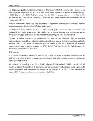 Redes Locales
Página 47 de 64
Los dispositivos pueden recibir la información de direccionamiento IPv6 en forma total o parcial de un
servidor de DHCPv6 en función de si en el mensaje de RA de ICMPv6 se especificó la opción 2 (SLAAC
y DHCPv6) o la opción 3 (DHCPv6 solamente). Además, el OS host puede optar por omitir el contenido
del mensaje de RA del router y obtener su dirección IPv6 y otra información directamente de un
servidor de DHCPv6.
Antes de implementar dispositivos IPv6 en una red, se recomienda primero verificar si el host observa
las opciones dentro del mensaje ICMPv6 de RA del router.
Un dispositivo puede obtener la dirección IPv6 unicast global dinámicamente y también estar
configurado con varias direcciones IPv6 estáticas en la misma interfaz. IPv6 permite que varias
direcciones IPv6 (que pertenecen a la misma red IPv6) se configuren en la misma interfaz.
También se puede configurar un dispositivo con más de una dirección IPv6 de gateway
predeterminado. Para obtener más información sobre cómo se toma la decisión respecto de cuál es la
dirección que se usa como la dirección IPv6 de origen o cuál es la dirección de gateway
predeterminado que se utiliza, consulte RFC 6724, Default Address Selection for IPv6 (Selección de
direcciones predeterminada para IPv6).
ID de interfaz
Si el cliente no utiliza la información incluida en el mensaje de RA y depende exclusivamente de
DHCPv6, el servidor de DHCPv6 proporciona la dirección IPv6 unicast global completa, incluidos el
prefijo y la ID de interfaz.
Sin embargo, si se utiliza la opción 1 (SLAAC solamente) o la opción 2 (SLAAC con DHCPv6), el
cliente no obtiene la porción de ID de interfaz real de la dirección mediante este estos procesos. El
dispositivo cliente debe determinar su propia ID de interfaz de 64 bits, ya sea mediante el
proceso EUI-64 o generando un número aleatorio de 64 bits.
 