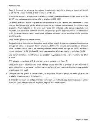 Redes Locales
Página 49 de 64
Paso 3: Convertir los primeros dos valores hexadecimales del OUI a binario e invertir el bit U/L
(séptimo bit) En este ejemplo, el 0 en el bit 7 se cambia a 1.
El resultado es una ID de interfaz de FE99:47FF:FE75:CEE0 generada mediante EUI-64. Nota: el uso del
bit U/L y los motivos para invertir su valor se analizan en RFC 5342.
La ventaja de EUI-64 es que se puede utilizar la dirección MAC de Ethernet para determinar la ID de
interfaz. También permite que los administradores de red rastreen fácilmente una dirección IPv6 a un
dispositivo final mediante la dirección MAC única. Sin embargo, esto generó inquietudes con
respecto a la privacidad a muchos usuarios. Les preocupa que los paquetes puedan ser rastreados a
la PC física real. Debido a estas inquietudes, se puede utilizar en cambio una ID de interfaz generada
aleatoriamente.
ID de interfaz generadas aleatoriamente
Según el sistema operativo, un dispositivo puede utilizar una ID de interfaz generada aleatoriamente
en lugar de utilizar la dirección MAC y el proceso EUI-64. Por ejemplo, comenzando con Windows
Vista, Windows utiliza una ID de interfaz generada aleatoriamente en lugar de una ID de interfaz
creada mediante EUI-64. Windows XP y sistemas operativos Windows anteriores utilizaban EUI-64.
Una manera sencilla de identificar que una dirección muy probablemente se creó mediante EUI-64 es
el valor
FFFE ubicado en medio de la ID de interfaz, como se muestra en la figura 2.
Después de que se establece una ID de interfaz, ya sea mediante el proceso EUI-64 o mediante la
generación aleatoria, se puede combinar con un prefijo IPv6 para crear una dirección unicast global o
una dirección link- local.
Dirección unicast global: al utilizar SLAAC, el dispositivo recibe su prefijo del mensaje de RA de
ICMPv6 y lo combina con la ID de interfaz.
Dirección link-local: los prefijos link-local comienzan con FE80::/10. Los dispositivos suelen utilizar
FE80::/64 como prefijo o duración de prefijo, seguido de la ID de interfaz.
 