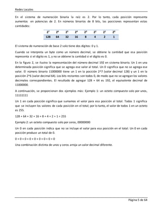 Redes Locales
Página 5 de 64
En el sistema de numeración binaria la raíz es 2. Por lo tanto, cada posición representa
aumentos en potencias de 2. En números binarios de 8 bits, las posiciones representan estas
cantidades:
27 26 25 24 23 22 21 20
128 64 32 16 8 4 2 1
El sistema de numeración de base 2 solo tiene dos dígitos: 0 y 1.
Cuando se interpreta un byte como un número decimal, se obtiene la cantidad que esa posición
representa si el dígito es 1, y no se obtiene la cantidad si el dígito es 0.
En la figura 2, se ilustra la representación del número decimal 192 en sistema binario. Un 1 en una
determinada posición significa que se agrega ese valor al total. Un 0 significa que no se agrega ese
valor. El número binario 11000000 tiene un 1 en la posición 2^7 (valor decimal 128) y un 1 en la
posición 2^6 (valor decimal 64). Los bits restantes son todos 0, de modo que no se agregan los valores
decimales correspondientes. El resultado de agregar 128 + 64 es 192, el equivalente decimal de
11000000.
A continuación, se proporcionan dos ejemplos más: Ejemplo 1: un octeto compuesto solo por unos,
11111111
Un 1 en cada posición significa que sumamos el valor para esa posición al total. Todos 1 significa
que se incluyen los valores de cada posición en el total; por lo tanto, el valor de todos 1 en un octeto
es 255.
128 + 64 + 32 + 16 + 8 + 4 + 2 + 1 = 255
Ejemplo 2: un octeto compuesto solo por ceros, 00000000
Un 0 en cada posición indica que no se incluye el valor para esa posición en el total. Un 0 en cada
posición produce un total de 0.
0 + 0 + 0 + 0 + 0 + 0 + 0 + 0 = 0
Una combinación distinta de unos y ceros arroja un valor decimal diferente.
 