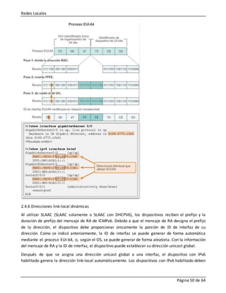 Redes Locales
Página 50 de 64
2.4.6 Direcciones link-local dinámicas
Al utilizar SLAAC (SLAAC solamente o SLAAC con DHCPV6), los dispositivos reciben el prefijo y la
duración de prefijo del mensaje de RA de ICMPv6. Debido a que el mensaje de RA designa el prefijo
de la dirección, el dispositivo debe proporcionar únicamente la porción de ID de interfaz de su
dirección. Como se indicó anteriormente, la ID de interfaz se puede generar de forma automática
mediante el proceso EUI-64, o, según el OS, se puede generar de forma aleatoria. Con la información
del mensaje de RA y la ID de interfaz, el dispositivo puede establecer su dirección unicast global.
Después de que se asigna una dirección unicast global a una interfaz, el dispositivo con IPv6
habilitado genera la dirección link-local automáticamente. Los dispositivos con IPv6 habilitado deben
 