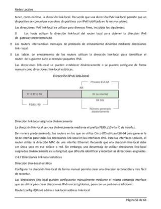 Redes Locales
Página 51 de 64
tener, como mínimo, la dirección link-local. Recuerde que una dirección IPv6 link-local permite que un
dispositivo se comunique con otros dispositivos con IPv6 habilitado en la misma subred.
Las direcciones IPv6 link-local se utilizan para diversos fines, incluidos los siguientes:
Los hosts utilizan la dirección link-local del router local para obtener la dirección IPv6
de gateway predeterminado.
Los routers intercambian mensajes de protocolo de enrutamiento dinámico mediante direcciones
link- local.
Las tablas de enrutamiento de los routers utilizan la dirección link-local para identificar el
router del siguiente salto al reenviar paquetes IPv6.
Las direcciones link-local se pueden establecer dinámicamente o se pueden configurar de forma
manual como direcciones link-local estáticas.
Dirección link-local asignada dinámicamente
La dirección link-local se crea dinámicamente mediante el prefijo FE80::/10 y la ID de interfaz.
De manera predeterminada, los routers en los que se utiliza Cisco IOS utilizan EUI-64 para generar la
ID de interfaz para todas las direcciones link-local en las interfaces IPv6. Para las interfaces seriales, el
router utiliza la dirección MAC de una interfaz Ethernet. Recuerde que una dirección link-local debe
ser única solo en ese enlace o red. Sin embargo, una desventaja de utilizar direcciones link-local
asignadas dinámicamente es su longitud, que dificulta identificar y recordar las direcciones asignadas.
2.4.7 Direcciones link-local estáticas
Dirección Link-Local estática
Configurar la dirección link-local de forma manual permite crear una dirección reconocible y más fácil
de recordar.
Las direcciones link-local pueden configurarse manualmente mediante el mismo comando interface
que se utiliza para crear direcciones IPv6 unicast globales, pero con un parámetro adicional:
Router(config-if)#ipv6 address link-local-address link-local
 