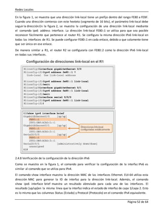 Redes Locales
Página 52 de 64
En la figura 1, se muestra que una dirección link-local tiene un prefijo dentro del rango FE80 a FEBF.
Cuando una dirección comienza con este hexteto (segmento de 16 bits), el parámetro link-local debe
seguir la dirección.En la figura 2, se muestra la configuración de una dirección link-local mediante
el comando ipv6 address interface. La dirección link-local FE80::1 se utiliza para que sea posible
reconocer fácilmente que pertenece al router R1. Se configura la misma dirección IPv6 link-local en
todas las interfaces de R1. Se puede configurar FE80::1 en cada enlace, debido a que solamente tiene
que ser única en ese enlace.
De manera similar a R1, el router R2 se configuraría con FE80::2 como la dirección IPv6 link-local
en todas sus interfaces.
2.4.8 Verificación de la configuración de la dirección IPv6
Como se muestra en la figura 1, el comando para verificar la configuración de la interfaz IPv6 es
similar al comando que se utiliza para IPv4.
El comando show interface muestra la dirección MAC de las interfaces Ethernet. EUI-64 utiliza esta
dirección MAC para generar la ID de interfaz para la dirección link-local. Además, el comando
show ipv6 interface brief muestra un resultado abreviado para cada una de las interfaces. El
resultado [up/up]en la misma línea que la interfaz indica el estado de interfaz de capa 1/capa 2. Esto
es lo mismo que las columnas Status (Estado) y Protocol (Protocolo) en el comando IPv4 equivalente.
 