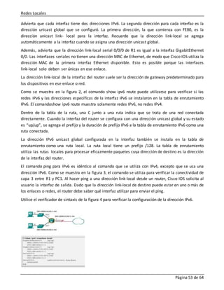 Redes Locales
Página 53 de 64
Advierta que cada interfaz tiene dos direcciones IPv6. La segunda dirección para cada interfaz es la
dirección unicast global que se configuró. La primera dirección, la que comienza con FE80, es la
dirección unicast link- local para la interfaz. Recuerde que la dirección link-local se agrega
automáticamente a la interfaz cuando se asigna una dirección unicast global.
Además, advierta que la dirección link-local serial 0/0/0 de R1 es igual a la interfaz GigabitEthernet
0/0. Las interfaces seriales no tienen una dirección MAC de Ethernet, de modo que Cisco IOS utiliza la
dirección MAC de la primera interfaz Ethernet disponible. Esto es posible porque las interfaces
link-local solo deben ser únicas en ese enlace.
La dirección link-local de la interfaz del router suele ser la dirección de gateway predeterminado para
los dispositivos en ese enlace o red.
Como se muestra en la figura 2, el comando show ipv6 route puede utilizarse para verificar si las
redes IPv6 y las direcciones específicas de la interfaz IPv6 se instalaron en la tabla de enrutamiento
IPv6. El comandoshow ipv6 route muestra solamente redes IPv6, no redes IPv4.
Dentro de la tabla de la ruta, una C junto a una ruta indica que se trata de una red conectada
directamente. Cuando la interfaz del router se configura con una dirección unicast global y su estado
es “up/up”, se agrega el prefijo y la duración de prefijo IPv6 a la tabla de enrutamiento IPv6 como una
ruta conectada.
La dirección IPv6 unicast global configurada en la interfaz también se instala en la tabla de
enrutamiento como una ruta local. La ruta local tiene un prefijo /128. La tabla de enrutamiento
utiliza las rutas locales para procesar eficazmente paquetes cuya dirección de destino es la dirección
de la interfaz del router.
El comando ping para IPv6 es idéntico al comando que se utiliza con IPv4, excepto que se usa una
dirección IPv6. Como se muestra en la figura 3, el comando se utiliza para verificar la conectividad de
capa 3 entre R1 y PC1. Al hacer ping a una dirección link-local desde un router, Cisco IOS solicita al
usuario la interfaz de salida. Dado que la dirección link-local de destino puede estar en uno o más de
los enlaces o redes, el router debe saber qué interfaz utilizar para enviar el ping.
Utilice el verificador de sintaxis de la figura 4 para verificar la configuración de la dirección IPv6.
 