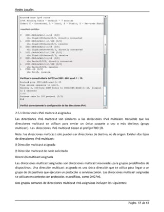 Redes Locales
Página 55 de 64
2.5.1 Direcciones IPv6 multicast asignadas
Las direcciones IPv6 multicast son similares a las direcciones IPv4 multicast. Recuerde que las
direcciones multicast se utilizan para enviar un único paquete a uno o más destinos (grupo
multicast). Las direcciones IPv6 multicast tienen el prefijo FF00::/8.
Nota: las direcciones multicast solo pueden ser direcciones de destino, no de origen. Existen dos tipos
de direcciones IPv6 multicast:
Dirección multicast asignada
Dirección multicast de nodo solicitado
Dirección multicast asignada
Las direcciones multicast asignadas son direcciones multicast reservadas para grupos predefinidos de
dispositivos. Una dirección multicast asignada es una única dirección que se utiliza para llegar a un
grupo de dispositivos que ejecutan un protocolo o servicio común. Las direcciones multicast asignadas
se utilizan en contexto con protocolos específicos, como DHCPv6.
Dos grupos comunes de direcciones multicast IPv6 asignadas incluyen los siguientes:
 