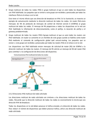 Redes Locales
Página 56 de 64
Grupo multicast de todos los nodos FF02::1: grupo multicast al que se unen todos los dispositivos
con IPv6 habilitado. Los paquetes que se envían a este grupo son recibidos y procesados por todas las
interfaces IPv6 en el enlace o en la red.
Esto tiene el mismo efecto que una dirección de broadcast en IPv4. En la ilustración, se muestra un
ejemplo de comunicación mediante la dirección multicast de todos los nodos. Un router IPv6 envía
mensajes de RA de protocolo de mensajes de control de Internet versión 6 (ICMPv6) al grupo
multicast de todos los nodos. El mensaje de RA proporciona a todos los dispositivos en la red con
IPv6 habilitado la información de direccionamiento, como el prefijo, la duración de prefijo y el
gateway predeterminado.
Grupo multicast de todos los routers FF02::2:grupo multicast al que se unen todos los routers con
IPv6 habilitado. Un router se convierte en un miembro de este grupo cuando se habilita como router
IPv6 mediante el comando de configuración global ipv6 unicast-routing. Los paquetes que se
envían a este grupo son recibidos y procesados por todos los routers IPv6 en el enlace o en la red.
Los dispositivos con IPv6 habilitado envían mensajes de solicitud de router (RS) de ICMPv6 a la
dirección multicast de todos los routers. El mensaje de RS solicita un mensaje de RA del router IPv6
para contribuir a la configuración de direcciones del dispositivo.
2.5.2 Direcciones IPv6 multicast de nodo solicitado
Las direcciones multicast de nodo solicitado son similares a las direcciones multicast de todos los
nodos. Recuerde que la dirección multicast de todos los nodos es esencialmente lo mismo que una
dirección IPv4 de broadcast.
Todos los dispositivos en la red deben procesar el tráfico enviado a la dirección de todos los nodos.
Para reducir el número de dispositivos que deben procesar tráfico, utilice una dirección multicast de
nodo solicitado.
 
