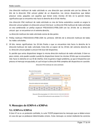 Redes Locales
Página 57 de 64
Una dirección multicast de nodo solicitado es una dirección que coincide solo con los últimos 24
bits de la dirección IPv6 unicast global de un dispositivo. Los únicos dispositivos que deben
procesar estos paquetes son aquellos que tienen estos mismos 24 bits en la porción menos
significativa que se encuentra más hacia la derecha de la ID de interfaz.
Una dirección IPv6 multicast de nodo solicitado se crea de forma automática cuando se asigna la
dirección unicast global o la dirección unicast link-local. La dirección IPv6 multicast de nodo solicitado
se crea combinando un prefijo especial FF02:0:0:0:0:1:FF00::/104 con los 24 bits de su dirección
unicast que se encuentran en el extremo derecho.
La dirección multicast de nodo solicitado consta de dos partes:
Prefijo multicast FF02:0:0:0:0:1:FF00::/104: los primeros 104 bits de la dirección multicast de todos
los nodos solicitados.
24 bits menos significativos: los 24 bits finales o que se encuentran más hacia la derecha de la
dirección multicast de nodo solicitado. Estos bits se copian de los 24 bits del extremo derecho de
la dirección unicast global o unicast link-local del dispositivo.
Es posible que varios dispositivos tengan la misma dirección multicast de nodo solicitado. Si bien es
poco común, esto puede suceder cuando los dispositivos tienen los mismos 24 bits que se encuentran
más hacia la derecha en sus ID de interfaz. Esto no genera ningún problema, ya que el dispositivo aún
procesa el mensaje encapsulado, el cual incluye la dirección IPv6 completa del dispositivo en cuestión.
9. Mensajes de ICMPv4 e ICMPv6
9.1. ICMPv4 e ICMPv6
Si bien IP no es un protocolo confiable, la suite TCP/IP proporciona los mensajes que se deben enviar
en caso de que se produzcan determinados errores. Estos mensajes se envían mediante los servicios
 