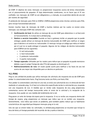 Redes Locales
Página 58 de 64
de ICMP. El objetivo de estos mensajes es proporcionar respuestas acerca de temas relacionados
con el procesamiento de paquetes IP bajo determinadas condiciones, no es hacer que el IP sea
confiable. Los mensajes de ICMP no son obligatorios y, a menudo, no se permiten dentro de una red
por razones de seguridad.
El protocolo de mensajes para IPv4 es ICMPv4. ICMPv6 proporciona estos mismos servicios para IPv6,
pero incluye funcionalidad adicional.
Existen muchos tipos de mensajes de ICMP y muchos motivos por los cuales se envían estos
mensajes. Los mensajes ICMP más comunes son:
 Confirmación de host: Se utiliza un mensaje de eco de ICMP para determinar si un host está
en funcionamiento. Es la base de la utilidad ping.
 Destino o servicio inaccesible: Cuando un host o gateway recibe un paquete que no puede
entregar, puede utilizar un mensaje de destino inalcanzable de ICMP para notificar al origen
que el destino o el servicio es inalcanzable. El mensaje incluye un código que indica el motivo
por el cual no se pudo entregar el paquete. Algunos de los códigos de destino inalcanzable
para ICMPv4 son los siguientes:
o 0: red inalcanzable
o 1: host inalcanzable
o 2: protocolo inalcanzable
o 3: puerto inalcanzable
 Tiempo superado: Utilizados por los routers para indicar que un paquete no puede reenviarse
debido a que el campo Tiempo de vida (TTL) del paquete se disminuyó a 0.
 Redireccionamiento de ruta: Un router puede usarlo para notificar a los hosts de una red
acerca de una mejor ruta disponible para un destino en particular.
9.2. PING
Ping es una utilidad de prueba que utiliza mensajes de solicitud y de respuesta de eco de ICMP para
probar la conectividad entre hosts. Ping funciona tanto con IPv4 y con hosts IPv6.
Para probar la conectividad a otro host en una red, se envía una solicitud de eco a la dirección de host
mediante el comando ping. Si el host en la dirección especificada recibe la solicitud de eco, responde
con una respuesta de eco. A medida que se recibe cada respuesta de eco, ping proporciona
comentarios acerca del tiempo transcurrido entre el envío de la solicitud y la recepción de la
respuesta. Esta puede ser una medida del rendimiento de la red.
Ping posee un valor de tiempo de espera para la respuesta. Si no se recibe una respuesta dentro del
tiempo de espera, ping proporciona un mensaje que indica que no se recibió una respuesta.
Generalmente, esto indica que existe un problema, pero también podría indicar que se habilitaron
características de seguridad que bloquean mensajes ping en la red.
Una vez que se envían todas las solicitudes, la utilidad ping proporciona un resumen que incluye la
tasa de éxito y el tiempo promedio del recorrido de ida y vuelta al destino.
 