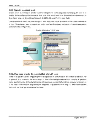 Redes Locales
Página 59 de 64
9.2.1 Ping del loopback local
Existen casos especiales de prueba y verificación para los cuales se puede usar el ping. Un caso es la
prueba de la configuración interna de IPv4 o de IPv6 en el host local. Para realizar esta prueba, se
debe hacer ping a la dirección de loopback de 127.0.0.1 para IPv4 (::1 para IPv6).
Una respuesta de 127.0.0.1 para IPv4 (o ::1 para IPv6) indica que IP está instalado correctamente en
el host. Sin embargo, esta respuesta no indica que las direcciones, máscaras o los gateways estén
correctamente configurados.
9.2.2. Ping para prueba de conectividad a la LAN local
También es posible utilizar ping para probar la capacidad de comunicación del host en la red local. Por
lo general, esto se realiza haciendo ping a la dirección IP del gateway del host. Un ping al gateway
indica que la interfaz del host y la interfaz del router que cumplen la función de gateway funcionan en
la red local. Si la dirección de gateway no responde, se puede enviar un ping a la dirección IP de otro
host en la red local que se sepa que funciona.
 