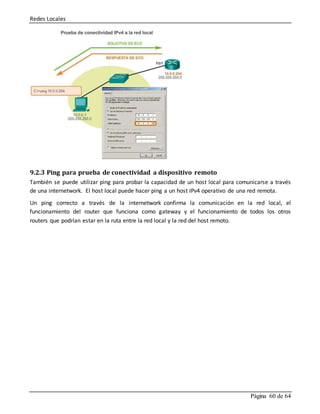 Redes Locales
Página 60 de 64
9.2.3 Ping para prueba de conectividad a dispositivo remoto
También se puede utilizar ping para probar la capacidad de un host local para comunicarse a través
de una internetwork. El host local puede hacer ping a un host IPv4 operativo de una red remota.
Un ping correcto a través de la internetwork confirma la comunicación en la red local, el
funcionamiento del router que funciona como gateway y el funcionamiento de todos los otros
routers que podrían estar en la ruta entre la red local y la red del host remoto.
 
