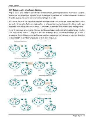 Redes Locales
Página 62 de 64
9.3. Traceroute,prueba de la ruta
Ping se utiliza para probar la conectividad entre dos hosts, pero no proporciona información sobre los
detalles de los dispositivos entre los hosts. Traceroute (tracert) es una utilidad que genera una lista
de saltos que se alcanzaron correctamente a lo largo de la ruta.
Si los datos llegan al destino, el rastreo indica la interfaz de cada router que aparece en la ruta entre
los hosts. Si los datos fallan en algún salto a lo largo del camino, la dirección del último router que
respondió al rastreo puede indicar dónde se encuentra el problema o las restricciones de seguridad.
El uso de traceroute proporciona el tiempo de ida y vuelta para cada salto a lo largo de la ruta e indica
si se produce una falla en la respuesta del salto. El tiempo de ida y vuelta es el tiempo que le lleva a
un paquete llegar al host remoto y el tiempo que la respuesta del host demora en regresar. Se utiliza
un asterisco (*) para indicar un paquete perdido o sin respuesta.
 