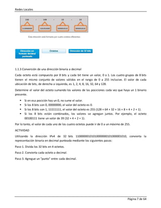 Redes Locales
Página 7 de 64
1.1.3 Conversión de una dirección binaria a decimal
Cada octeto está compuesto por 8 bits y cada bit tiene un valor, 0 o 1. Los cuatro grupos de 8 bits
tienen el mismo conjunto de valores válidos en el rango de 0 a 255 inclusive. El valor de cada
ubicación de bits, de derecha a izquierda, es 1, 2, 4, 8, 16, 32, 64 y 128.
Determine el valor del octeto sumando los valores de las posiciones cada vez que haya un 1 binario
presente.
 Si en esa posición hay un 0, no sume el valor.
 Si los 8 bits son 0, 00000000, el valor del octeto es 0.
 Si los 8 bits son 1, 11111111, el valor del octeto es 255 (128 + 64 + 32 + 16 + 8 + 4 + 2 + 1).
 Si los 8 bits están combinados, los valores se agregan juntos. Por ejemplo, el octeto
00100111 tiene un valor de 39 (32 + 4 + 2 + 1).
Por lo tanto, el valor de cada uno de los cuatro octetos puede ir de 0 a un máximo de 255.
ACTIVIDAD
Utilizando la dirección IPv4 de 32 bits 11000000101010000000101000001010, convierta la
representación binaria en decimal punteada mediante los siguientes pasos:
Paso 1. Divida los 32 bits en 4 octetos.
Paso 2. Convierta cada octeto a decimal.
Paso 3. Agregue un "punto" entre cada decimal.
 