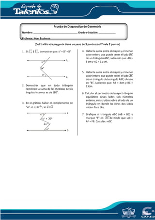 Prueba de Diagnostico de Geometría
Nombre: _______________________________ Grado y Sección: ____________
Profesor: Noel Espinoza
(Del 1 al 6 cada pregunta tiene un peso de 3 puntos y el 7 vale 2 puntos)
1. Si: 𝐿1
⃡ ∥ 𝐿2
⃡ , demostrar que: x° = ° + °
2. Demostrar que en todo triángulo
rectilíneo la suma de las medidas de los
ángulos internos es de 180°.
3. En el gráfico, hallar el complemento de
“𝛼". 𝐴 = 𝜋𝑟2
”, si: 𝑎⃡ ∥ 𝑏⃡
4. Hallar la suma entre el mayor y el menor
valor entero que puede tener el lado 𝐵𝐶̅̅̅̅
de un triángulo ABC, sabiendo que: AB =
6 cm y AC = 11 cm.
5. Hallar la suma entre el mayor y el menor
valor entero que puede tener el lado 𝐴𝐶̅̅̅̅
de un triángulo obtusángulo ABC, obtuso
en “B”, sabiendo que: AB = 3cm y BC =
13cm.
6. Calcular el perímetro del mayor triángulo
equilátero cuyos lados son números
enteros, construidos sobre el lado de un
triángulo en donde los otros dos lados
miden 7u y 14u.
7. Grafique al triángulo ABC (AB = BC) y
marque “F” en 𝐵𝐶̅̅̅̅̅de modo que: AC =
AF = FB. Calcular: m C.
L1


x°
L2
a
b

2
+ 30°

 