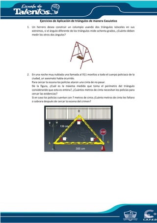 Ejercicios de Aplicación de triángulos de manera Casuístico
1. Un herrero desea construir un columpio usando dos triángulos isósceles en sus
extremos, si el ángulo diferente de los triángulos mide ochenta grados, ¿Cuánto deben
medir los otros dos ángulos?
2. En una noche muy nublada una llamada al 911 movilizo a todo el cuerpo policiaco de la
ciudad, un asesinato había ocurrido.
Para cercar la escena los policías ataron una cinta de no pasar.
De la figura, ¿Cuál es la máxima medida que toma el perímetro del triángulo
considerando que esta es entera?, ¿Cuántos metros de cinta necesitan los policías para
cercar las evidencias?
Si en caso los policías cuentan con 7 metros de cinta ¿Cuánto metros de cinta les faltara
o sobrara después de cercar la escena del crimen?
 