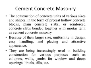 Cement Concrete Masonry
• The construction of concrete units of various sizes
and shapes, in the form of precast hollow concrete
blocks, plain concrete slabs, or reinforced
concrete slabs bonded together with mortar term
as cement concrete masonry.
• Because of their larger size, uniformity in design,
easy handling, and placing and attractive
appearance.
• They are being increasingly used in building
construction for various purposes such as
columns, walls, jambs for window and doors
openings, lintels, sills, etc.
 