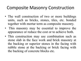 Composite Masonry Construction
• The wall construction of two or more buildings
units, such as bricks, stones, tiles, etc. bonded
together with mortar term as composite masonry.
• This masonry may be essential to improve the
appearance or reduce the cost or to achieve both.
• This construction may use combination such as
stone slab in the face work and brick masonry at
the backing or superior stones in the facing with
rubble stone at the backing or brick facing with
the backing of concrete blocks etc.
 