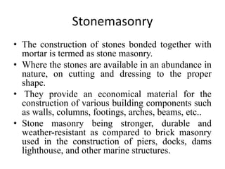 Stonemasonry
• The construction of stones bonded together with
mortar is termed as stone masonry.
• Where the stones are available in an abundance in
nature, on cutting and dressing to the proper
shape.
• They provide an economical material for the
construction of various building components such
as walls, columns, footings, arches, beams, etc..
• Stone masonry being stronger, durable and
weather-resistant as compared to brick masonry
used in the construction of piers, docks, dams
lighthouse, and other marine structures.
 