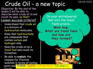 28/04/2024
Crude Oil - a new topic
Lesson success criteria?
• Understand that crude oil
is a mixture of
hydrocarbon molecules.
• Know that hydrocarbons
are compounds that
contain carbon and
hydrogen only.
• Describe crude oil as a
fossil fuel and recall its
formation.
• Be able to explain the
reasons for fraction
isolation in terms of boiling
point and carbon chain
Objective: By the end of the
lesson I will be able to…
describe what crude oil is and
recall its uses, so that? On your whiteboards:
Get into the fossil
fuels groove…
Mind map…
What are fossil fuels
and how are
they formed?
THINK: Capital- full sentence- full stop! 
 
