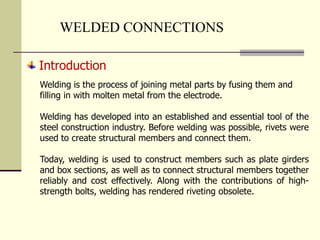 WELDED CONNECTIONS
Introduction
Welding is the process of joining metal parts by fusing them and
filling in with molten metal from the electrode.
Welding has developed into an established and essential tool of the
steel construction industry. Before welding was possible, rivets were
used to create structural members and connect them.
Today, welding is used to construct members such as plate girders
and box sections, as well as to connect structural members together
reliably and cost effectively. Along with the contributions of high-
strength bolts, welding has rendered riveting obsolete.
 