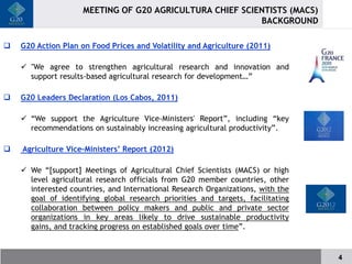 MEETING OF G20 AGRICULTURA CHIEF SCIENTISTS (MACS)
                                                          BACKGROUND

   G20 Action Plan on Food Prices and Volatility and Agriculture (2011)

     "We agree to strengthen agricultural research and innovation and
      support results-based agricultural research for development…”

   G20 Leaders Declaration (Los Cabos, 2011)

     “We support the Agriculture Vice-Ministers' Report”, including “key
      recommendations on sustainably increasing agricultural productivity”.

   Agriculture Vice-Ministers’ Report (2012)

     We “[support] Meetings of Agricultural Chief Scientists (MACS) or high
      level agricultural research officials from G20 member countries, other
      interested countries, and International Research Organizations, with the
      goal of identifying global research priorities and targets, facilitating
      collaboration between policy makers and public and private sector
      organizations in key areas likely to drive sustainable productivity
      gains, and tracking progress on established goals over time”.


                                                                                 4
 
