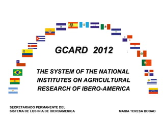 GCARD 2012

              THE SYSTEM OF THE NATIONAL
              INSTITUTES ON AGRICULTURAL
              RESEARCH OF IBERO-AMERICA


SECRETARIADO PERMANENTE DEL
SISTEMA DE LOS INIA DE IBEROAMERICA   MARIA TERESA DOBAO
 