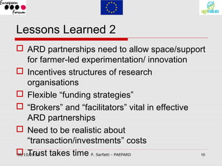 Lessons Learned 2
 ARD partnerships need to allow space/support
     for farmer-led experimentation/ innovation
 Incentives structures of research
     organisations
 Flexible “funding strategies”
 “Brokers” and “facilitators” vital in effective
     ARD partnerships
 Need to be realistic about
     “transaction/investments” costs
 Trust takes time P. Sarfatti - PAEPARD
30/10/2012                                        10
 