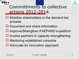 Committments to collective
    actions 2012-2014
 Mobilize stakeholders in the demand-led
  process
 Document and share information
 Improve/Strengthen PAEPARD e-platform
 Involve partners in capacity strengthening
 Mentoring established consortia
 Advocate for innovation approach

30/10/2012       P. Sarfatti - PAEPARD         11
 
