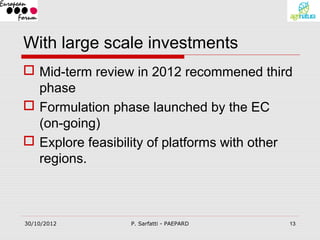 With large scale investments
 Mid-term review in 2012 recommened third
  phase
 Formulation phase launched by the EC
  (on-going)
 Explore feasibility of platforms with other
  regions.



30/10/2012        P. Sarfatti - PAEPARD     13
 