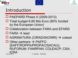 Introduction
 PAEPARD Phase II (2009-2013)
 Total budget 6.85 Mio Euro (80% funded
  by the European Union)
 Collaboration between FARA and EFARD
 FARA  lead
 AGRINATURA (CIRAD/IAO/NRI)  colead
 Other partners  PAFFO
  (EAFF/ROPPA/PROPAC/SACAU);
  RUFORUM; FANRPAN; COLEACP; CSA;
  ICRA
30/10/2012     P. Sarfatti - PAEPARD   3
 