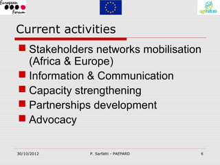 Current activities
 Stakeholders networks mobilisation
  (Africa & Europe)
 Information & Communication
 Capacity strengthening
 Partnerships development
 Advocacy

30/10/2012    P. Sarfatti - PAEPARD   6
 