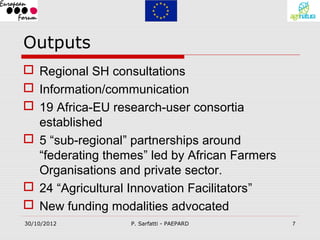 Outputs
 Regional SH consultations
 Information/communication
 19 Africa-EU research-user consortia
  established
 5 “sub-regional” partnerships around
  “federating themes” led by African Farmers
  Organisations and private sector.
 24 “Agricultural Innovation Facilitators”
 New funding modalities advocated
30/10/2012        P. Sarfatti - PAEPARD        7
 