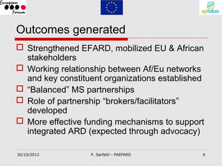 Outcomes generated
 Strengthened EFARD, mobilized EU & African
  stakeholders
 Working relationship between Af/Eu networks
  and key constituent organizations established
 “Balanced” MS partnerships
 Role of partnership “brokers/facilitators”
  developed
 More effective funding mechanisms to support
  integrated ARD (expected through advocacy)

30/10/2012        P. Sarfatti - PAEPARD       8
 