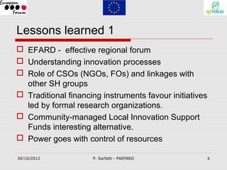 Lessons learned 1
 EFARD - effective regional forum
 Understanding innovation processes
 Role of CSOs (NGOs, FOs) and linkages with
  other SH groups
 Traditional financing instruments favour initiatives
  led by formal research organizations.
 Community-managed Local Innovation Support
  Funds interesting alternative.
 Power goes with control of resources

30/10/2012           P. Sarfatti - PAEPARD               9
 